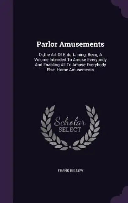 Parlor Amusements: Or, the Art Of Entertaining, Being A Volume Intended To Amuse Everybody And Enabling All To Amuse Everybody Else. Home Amusements by Frank Bellew