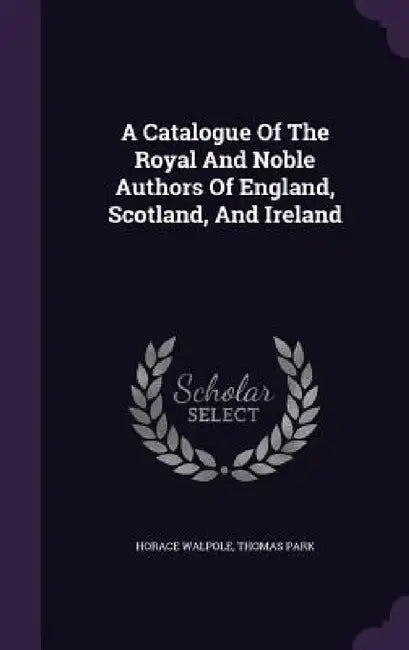 A Catalogue Of The Royal And Noble Authors Of England, Scotland, And Ireland by Horace Walpole, Thomas Park