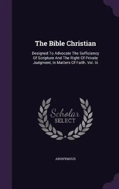 The Bible Christian: Designed To Advocate The Sufficiency Of Scripture And The Right Of Private Judgment, In Matters Of Faith. Vol. Iii by Anonymous