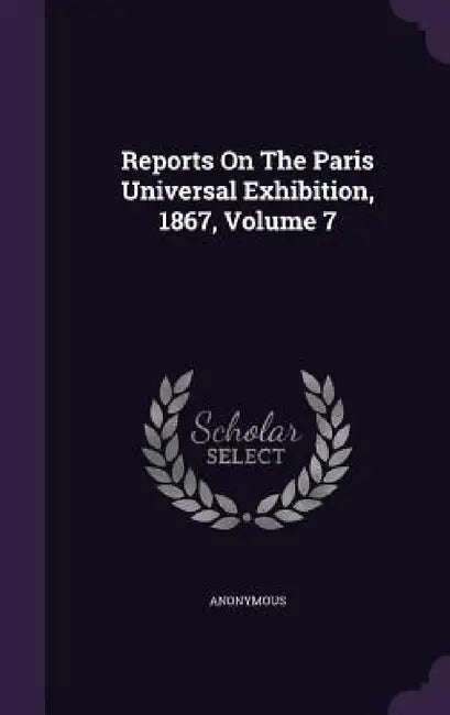 Reports On The Paris Universal Exhibition, 1867, Volume 7 by Anonymous
