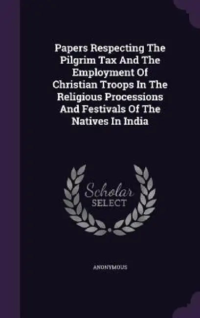 Papers Respecting The Pilgrim Tax And The Employment Of Christian Troops In The Religious Processions And Festivals Of The Natives In India by Anonymous