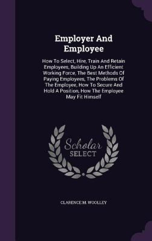 Employer And Employee: How To Select, Hire, Train And Retain Employees, Building Up An Efficient Working Force, The Best Methods Of Paying Em by Clarence M. Woolley