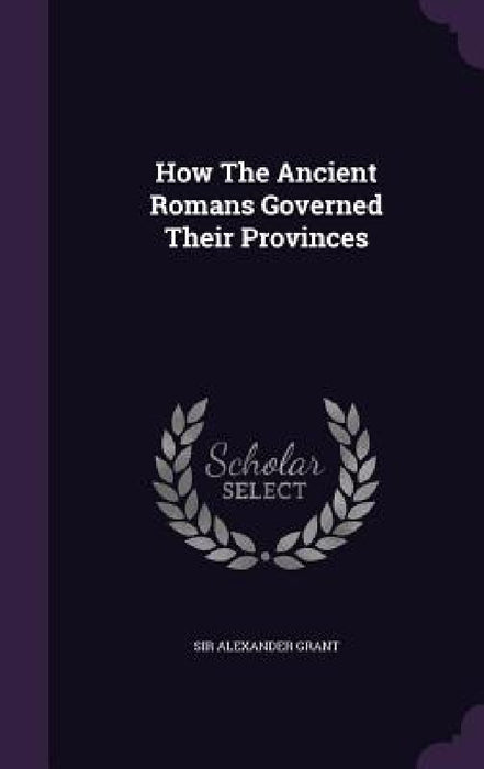 How The Ancient Romans Governed Their Provinces by Alexander Grant