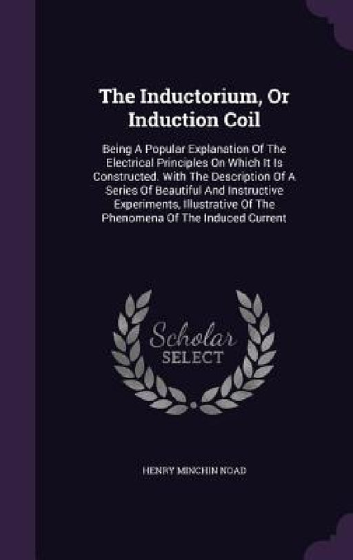 The Inductorium, Or Induction Coil: Being A Popular Explanation Of The Electrical Principles On Which It Is Constructed. With The Description Of A Ser by Henry Minchin Noad