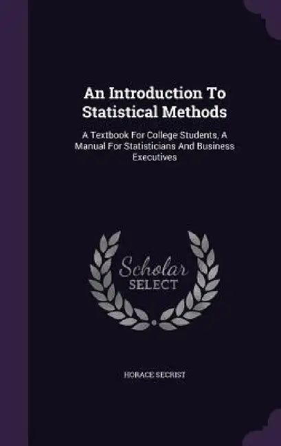 An Introduction To Statistical Methods: A Textbook For College Students, A Manual For Statisticians And Business Executives by Horace Secrist