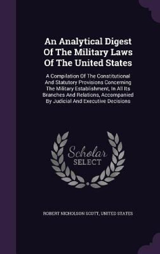 An Analytical Digest Of The Military Laws Of The United States: A Compilation Of The Constitutional And Statutory Provisions Concerning The Military E by Robert Nicholson Scott, United States
