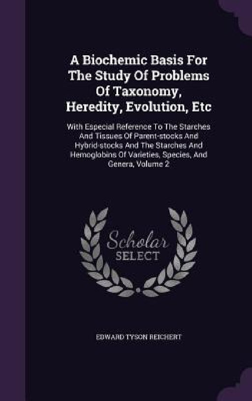 A Biochemic Basis For The Study Of Problems Of Taxonomy, Heredity, Evolution, Etc: With Especial Reference To The Starches And Tissues Of Parent-stock by Edward Tyson Reichert