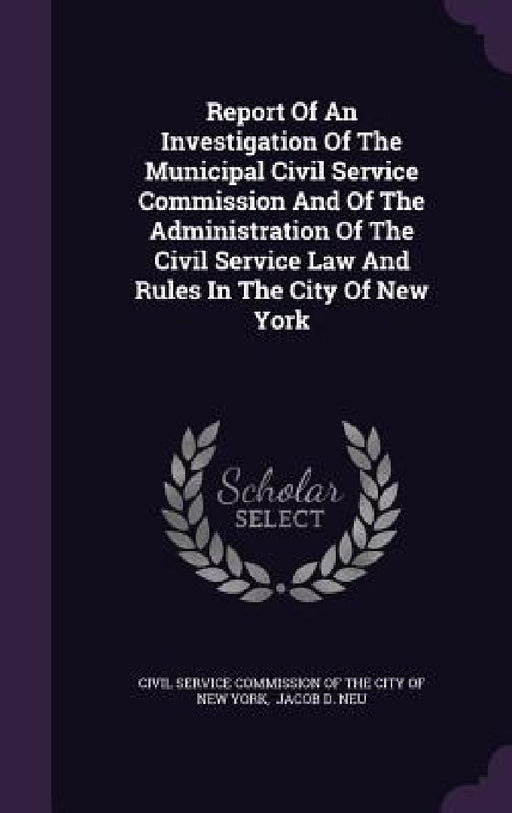 Report Of An Investigation Of The Municipal Civil Service Commission And Of The Administration Of The Civil Service Law And Rules In The City Of New Y by Civil Service Commission of the City of, Jacob D. Neu