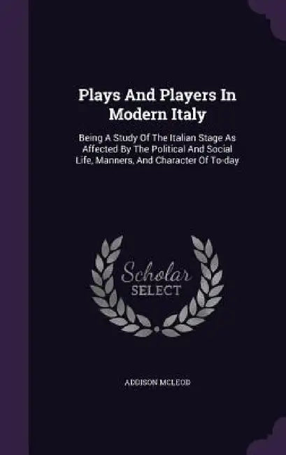 Plays And Players In Modern Italy: Being A Study Of The Italian Stage As Affected By The Political And Social Life, Manners, And Character Of To-day by Addison McLeod