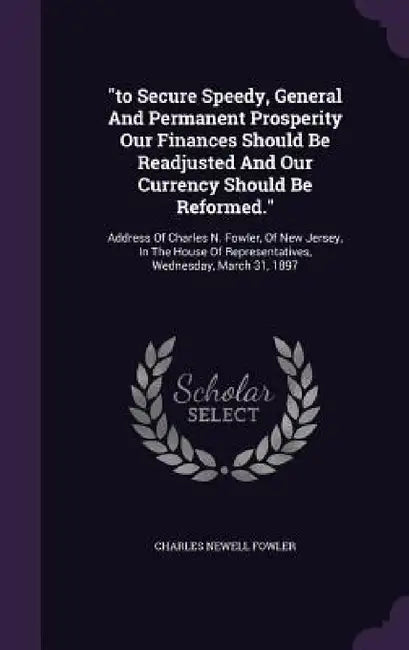 "to Secure Speedy, General And Permanent Prosperity Our Finances Should Be Readjusted And Our Currency Should Be Reformed.": Address Of Charles N. Fow by Charles Newell Fowler
