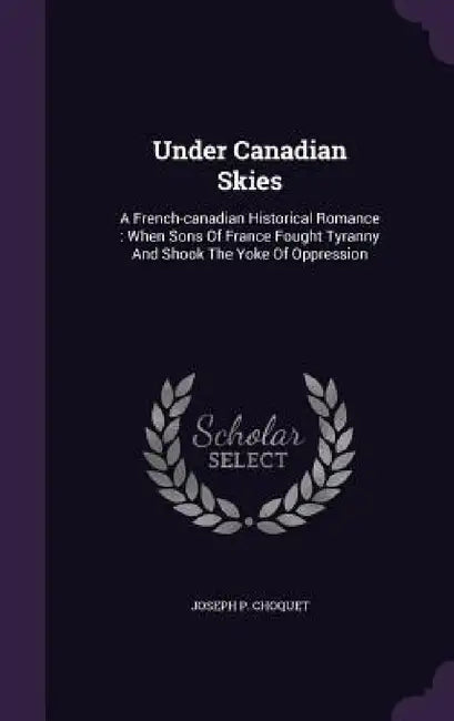 Under Canadian Skies: A French-canadian Historical Romance: When Sons Of France Fought Tyranny And Shook The Yoke Of Oppression by Joseph P. Choquet
