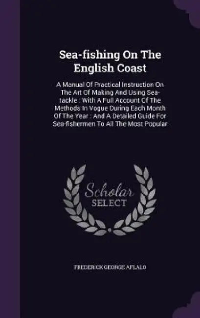 Sea-fishing On The English Coast: A Manual Of Practical Instruction On The Art Of Making And Using Sea-tackle: With A Full Account Of The Methods In V by Frederick George Aflalo