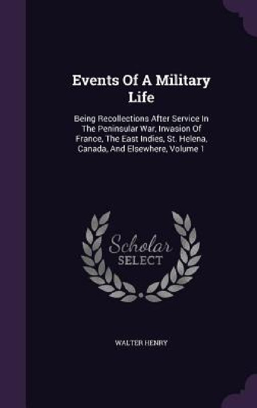 Events Of A Military Life: Being Recollections After Service In The Peninsular War, Invasion Of France, The East Indies, St. Helena, Canada, And by Walter Henry