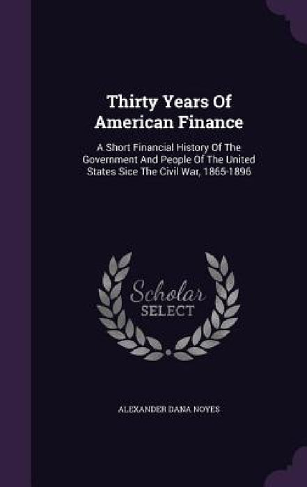 Thirty Years Of American Finance: A Short Financial History Of The Government And People Of The United States Sice The Civil War, 1865-1896 by Alexander Dana Noyes