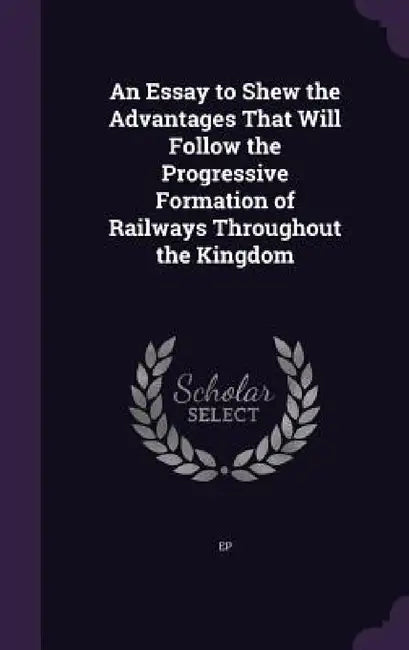 An Essay to Shew the Advantages That Will Follow the Progressive Formation of Railways Throughout the Kingdom by Ep