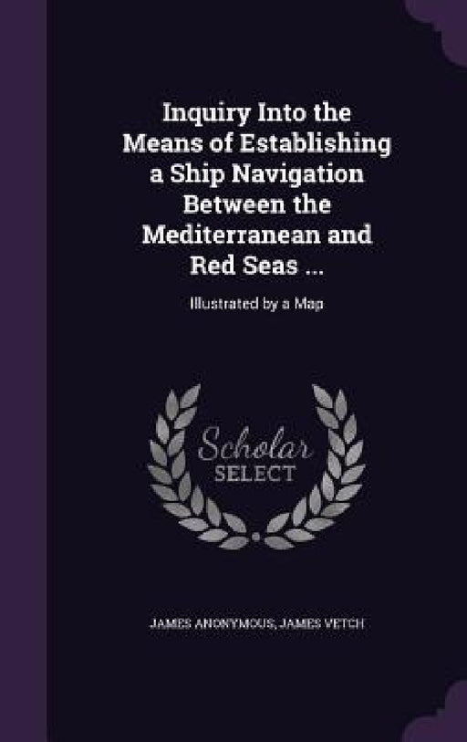 Inquiry Into the Means of Establishing a Ship Navigation Between the Mediterranean and Red Seas ...: Illustrated by a Map by James Anonymous, James Vetch