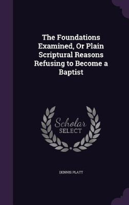 The Foundations Examined, Or Plain Scriptural Reasons Refusing to Become a Baptist by Dennis Platt