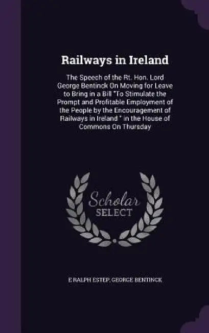 Railways in Ireland: The Speech of the Rt. Hon. Lord George Bentinck On Moving for Leave to Bring in a Bill "To Stimulate the Prompt and Pr by E. Ralph Estep, George Bentinck
