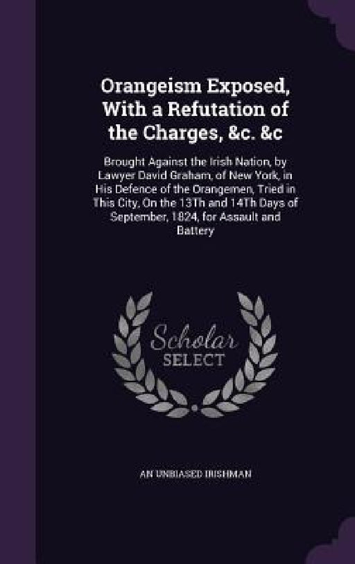 Orangeism Exposed, With a Refutation of the Charges, &c. &c: Brought Against the Irish Nation, by Lawyer David Graham, of New York, in His Defence of by An Unbiased Irishman