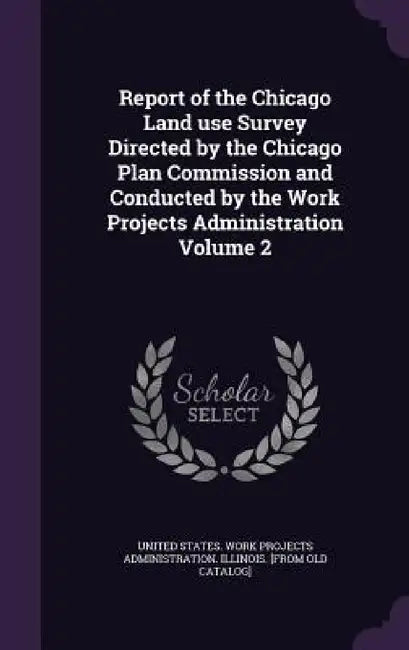 Report of the Chicago Land use Survey Directed by the Chicago Plan Commission and Conducted by the Work Projects Administration Volume 2 by United States Work Projects Administrat
