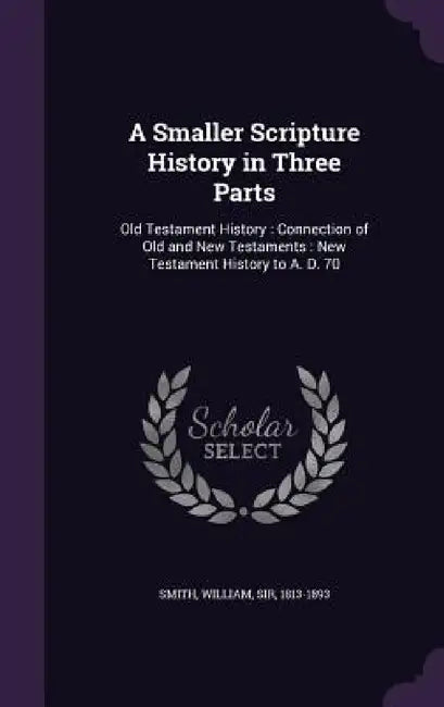 A Smaller Scripture History in Three Parts: Old Testament History: Connection of Old and New Testaments: New Testament History to A. D. 70 by William Smith