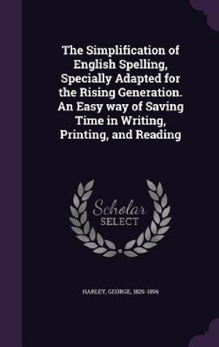 The Simplification of English Spelling, Specially Adapted for the Rising Generation. An Easy way of Saving Time in Writing, Printing, and Reading by George Harley