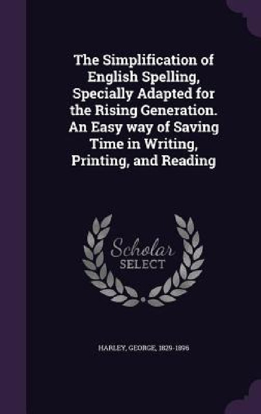 The Simplification of English Spelling, Specially Adapted for the Rising Generation. An Easy way of Saving Time in Writing, Printing, and Reading by George Harley