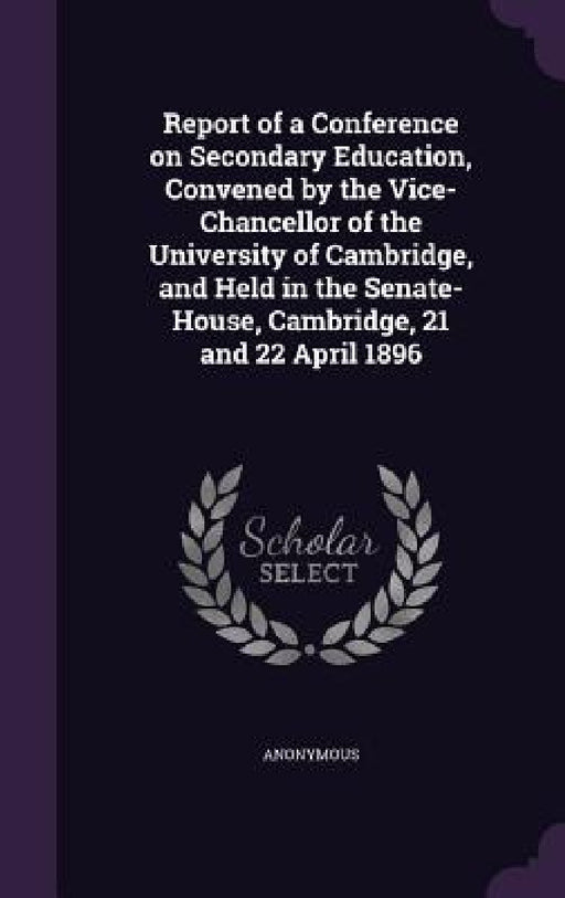 Report of a Conference on Secondary Education, Convened by the Vice-Chancellor of the University of Cambridge, and Held in the Senate-House, Cambridge by Anonymous