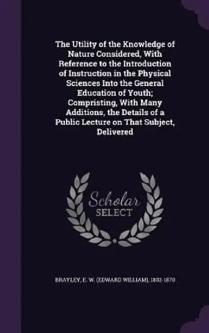 The Utility of the Knowledge of Nature Considered, With Reference to the Introduction of Instruction in the Physical Sciences Into the General Educati by E. W. 1802-1870 Brayley