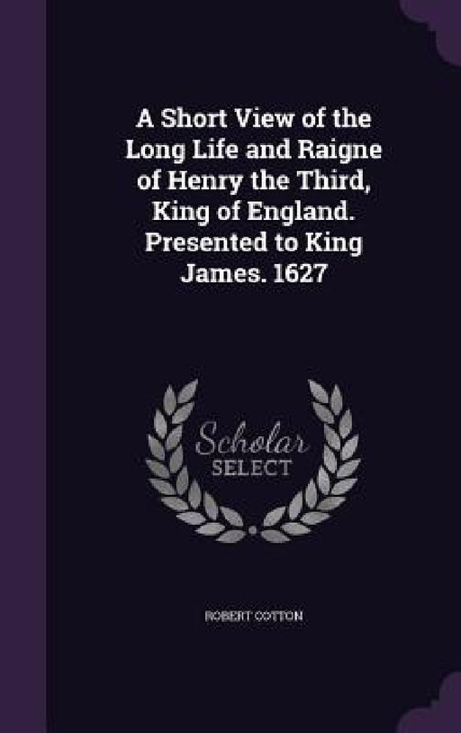A Short View of the Long Life and Raigne of Henry the Third, King of England. Presented to King James. 1627 by Robert Cotton