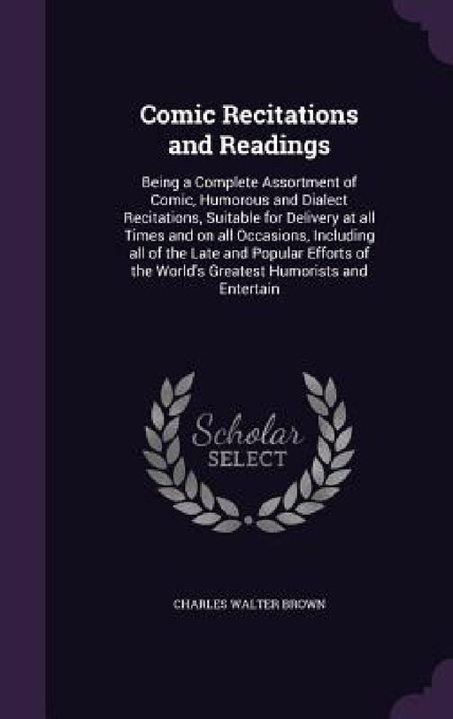 Comic Recitations and Readings: Being a Complete Assortment of Comic, Humorous and Dialect Recitations, Suitable for Delivery at all Times and on all by Charles Walter Brown