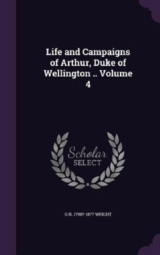 Life and Campaigns of Arthur, Duke of Wellington .. Volume 4 by G. N. 1790?-1877 Wright