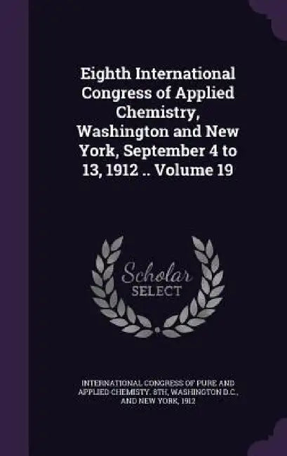 Eighth International Congress of Applied Chemistry, Washington and New York, September 4 to 13, 1912 .. Volume 19 by International Congress of Pure and Appli