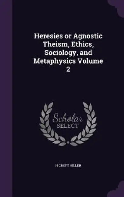 Heresies or Agnostic Theism, Ethics, Sociology, and Metaphysics Volume 2 by H. Croft Hiller