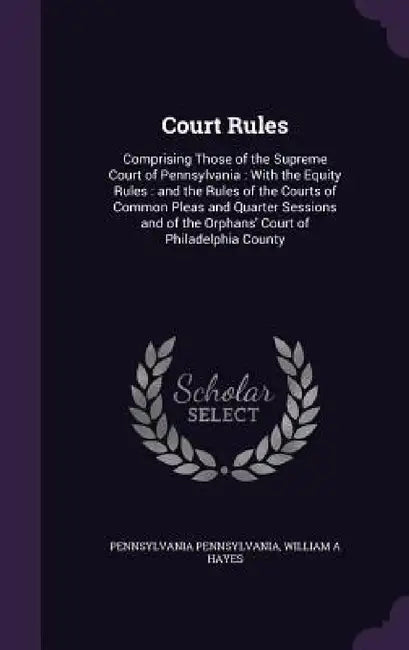 Court Rules: Comprising Those of the Supreme Court of Pennsylvania: With the Equity Rules: and the Rules of the Courts of Common Pl by Pennsylvania Pennsylvania, William A. Hayes