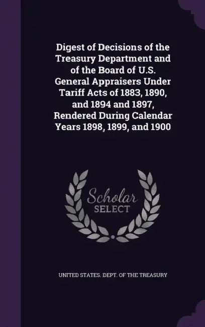 Digest of Decisions of the Treasury Department and of the Board of U.S. General Appraisers Under Tariff Acts of 1883, 1890, and 1894 and 1897, Rendere by United States Dept of the Treasury