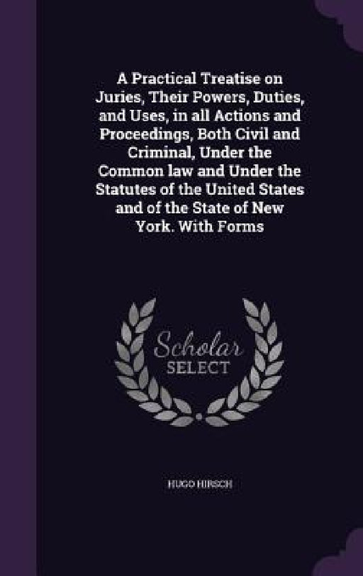 A Practical Treatise on Juries, Their Powers, Duties, and Uses, in all Actions and Proceedings, Both Civil and Criminal, Under the Common law and Unde by Hugo Hirsch