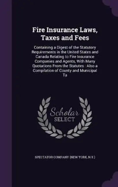 Fire Insurance Laws, Taxes and Fees: Containing a Digest of the Statutory Requirements in the United States and Canada Relating to Fire Insurance Comp by N. y. ). Spectator Company (New York