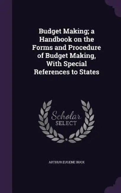 Budget Making; a Handbook on the Forms and Procedure of Budget Making, With Special References to States by Arthur Eugene Buck