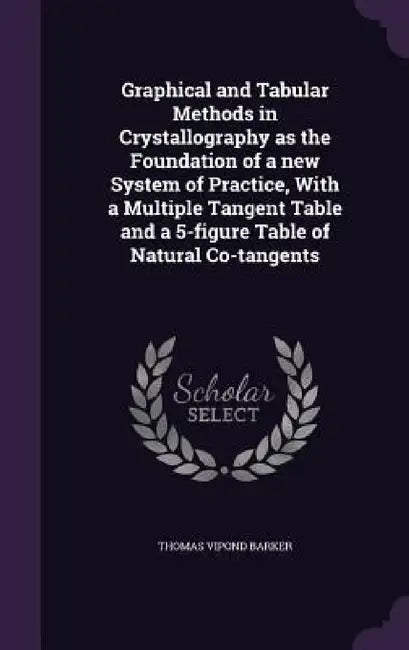 Graphical and Tabular Methods in Crystallography as the Foundation of a new System of Practice, With a Multiple Tangent Table and a 5-figure Table of by Thomas Vipond Barker