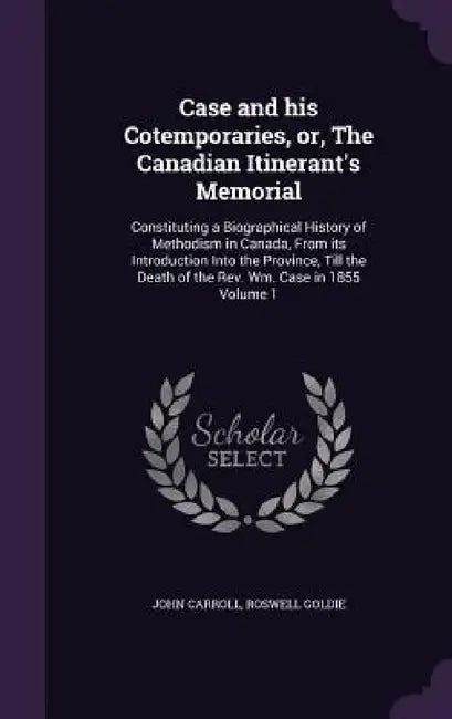 Case and his Cotemporaries, or, The Canadian Itinerant's Memorial: Constituting a Biographical History of Methodism in Canada, From its Introduction I by John Carroll, Roswell Goldie