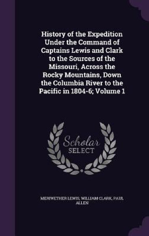 History of the Expedition Under the Command of Captains Lewis and Clark to the Sources of the Missouri, Across the Rocky Mountains, Down the Columbia by Meriwether Lewis, William Clark, Paul Allen
