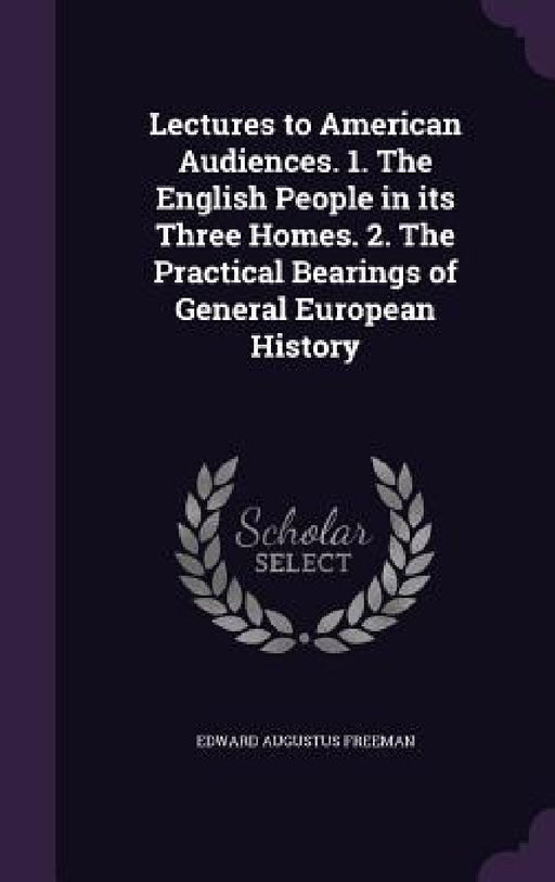 Lectures to American Audiences. 1. The English People in its Three Homes. 2. The Practical Bearings of General European History by Edward Augustus Freeman