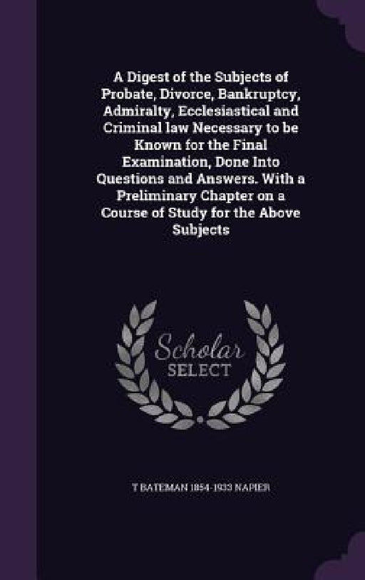 A Digest of the Subjects of Probate, Divorce, Bankruptcy, Admiralty, Ecclesiastical and Criminal law Necessary to be Known for the Final Examination, by T. Bateman 1854-1933 Napier