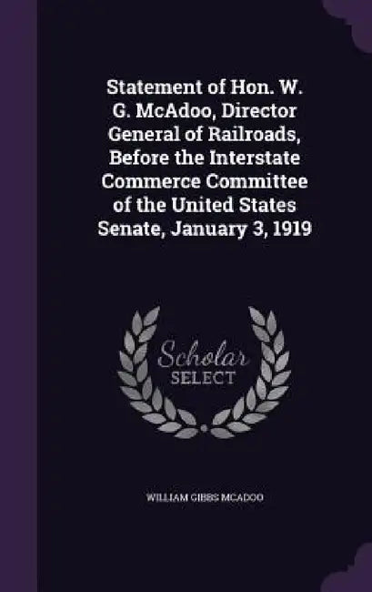 Statement of Hon. W. G. McAdoo, Director General of Railroads, Before the Interstate Commerce Committee of the United States Senate, January 3, 1919 by William Gibbs McAdoo