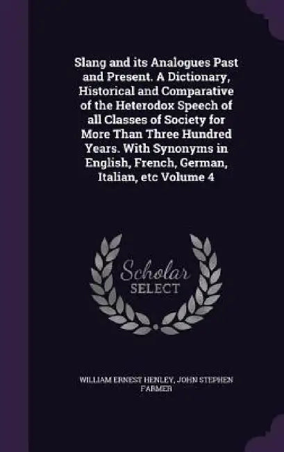 Slang and its Analogues Past and Present. A Dictionary, Historical and Comparative of the Heterodox Speech of all Classes of Society for More Than Thr by William Ernest Henley, John Stephen Farmer