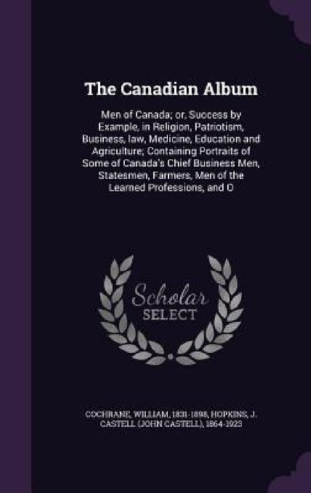 The Canadian Album: Men of Canada; or, Success by Example, in Religion, Patriotism, Business, law, Medicine, Education and Agriculture; Co by William Cochrane, J. Castell 1864-1923 Hopkins