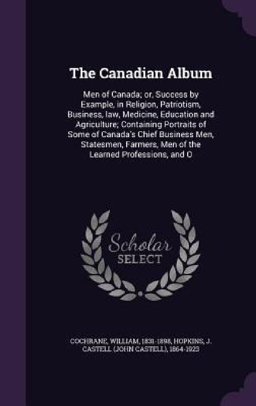 The Canadian Album: Men of Canada; or, Success by Example, in Religion, Patriotism, Business, law, Medicine, Education and Agriculture; Co by William Cochrane, J. Castell 1864-1923 Hopkins