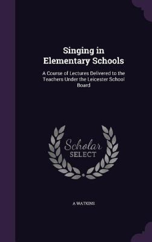 Singing in Elementary Schools: A Course of Lectures Delivered to the Teachers Under the Leicester School Board by A. Watkins