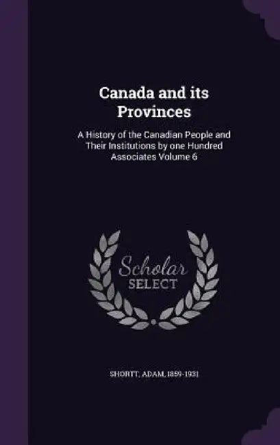 Canada and its Provinces: A History of the Canadian People and Their Institutions by one Hundred Associates Volume 6 by Adam Shortt